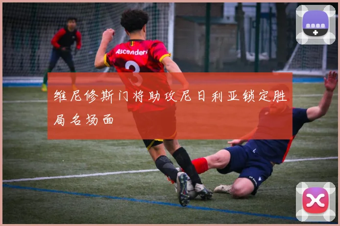 维尼修斯门将助攻尼日利亚锁定胜局名场面