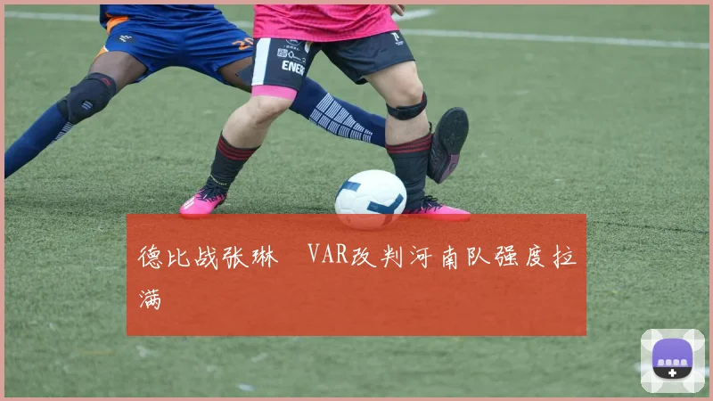 德比战张琳芃VAR改判河南队强度拉满