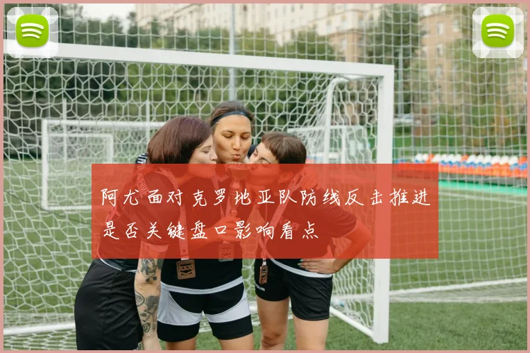 阿尤面对克罗地亚队防线反击推进是否关键盘口影响看点
