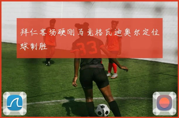 拜仁客场硬刚马竞格瓦迪奥尔定位球制胜
