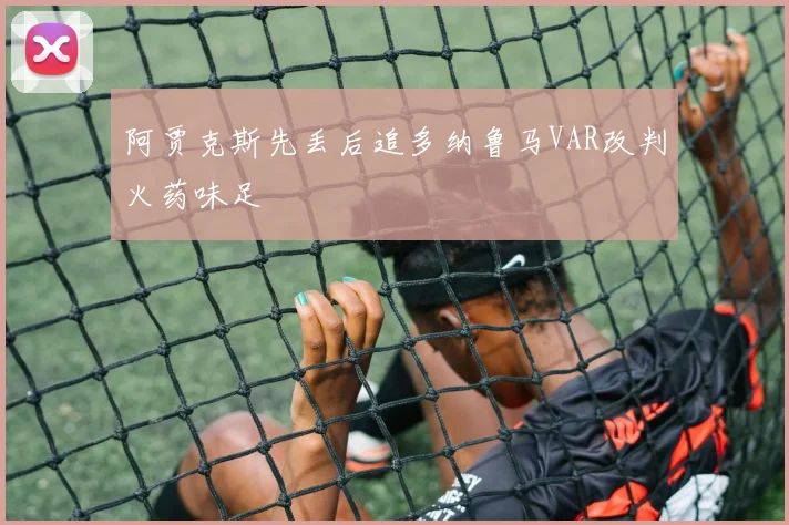 阿贾克斯先丢后追多纳鲁马VAR改判火药味足