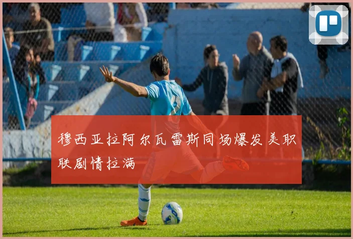 穆西亚拉阿尔瓦雷斯同场爆发美职联剧情拉满
