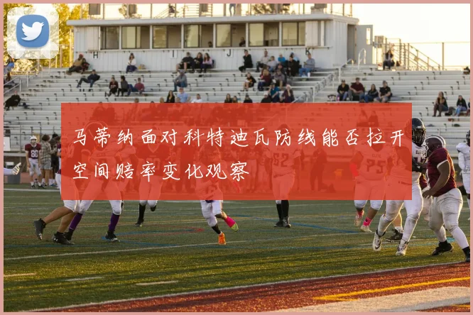 马蒂纳面对科特迪瓦防线能否拉开空间赔率变化观察