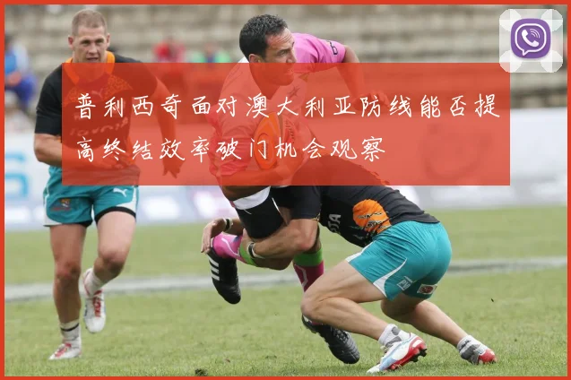 普利西奇面对澳大利亚防线能否提高终结效率破门机会观察
