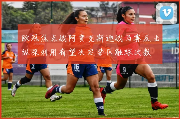 欧冠焦点战阿贾克斯迎战马赛反击纵深利用有望决定禁区触球次数
