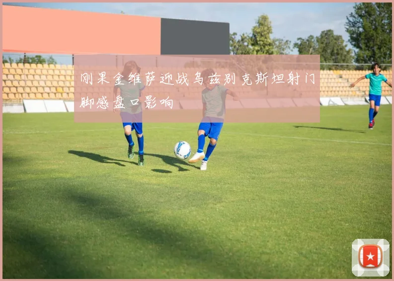 刚果金维萨迎战乌兹别克斯坦射门脚感盘口影响