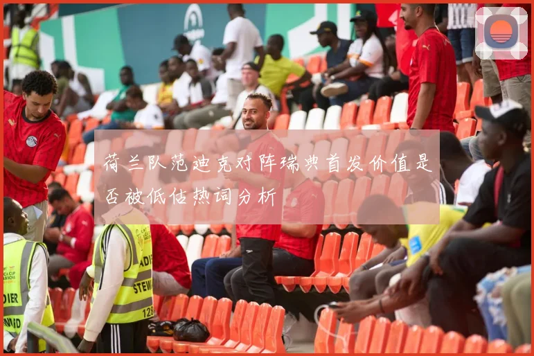 荷兰队范迪克对阵瑞典首发价值是否被低估热词分析
