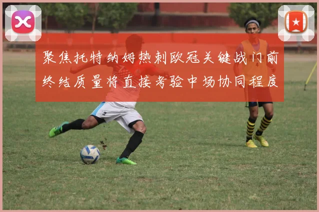 聚焦托特纳姆热刺欧冠关键战门前终结质量将直接考验中场协同程度