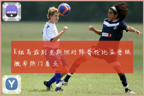 K组乌兹别克斯坦对阵哥伦比亚晋级概率热门看点