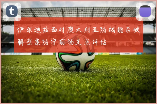 伊尔迪兹面对澳大利亚防线能否破解密集防守前场支点评估
