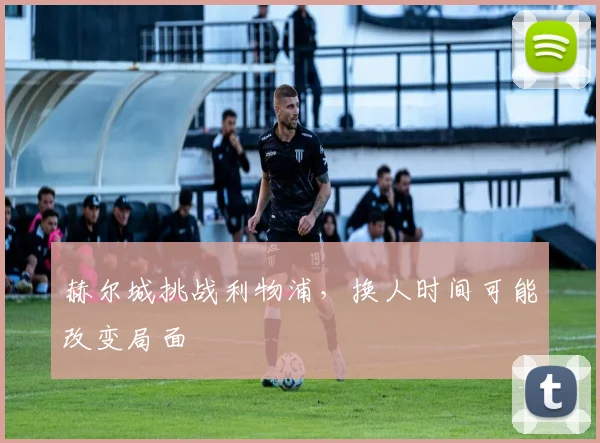 赫尔城挑战利物浦，换人时间可能改变局面