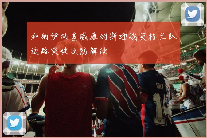 加纳伊纳基威廉姆斯迎战英格兰队边路突破攻防解读