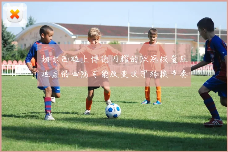 切尔西碰上博德闪耀的欧冠较量压迫后的回防可能改变攻守转换节奏