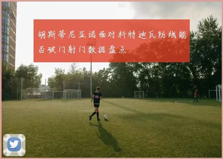 胡斯蒂尼亚诺面对科特迪瓦防线能否破门射门数据盘点