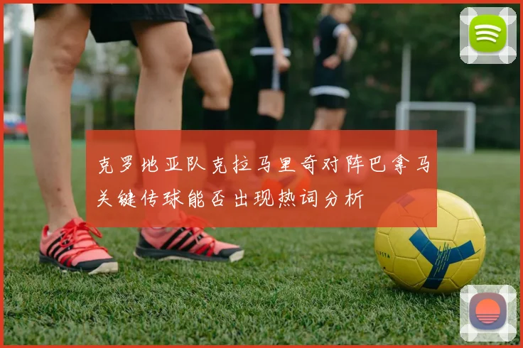 克罗地亚队克拉马里奇对阵巴拿马关键传球能否出现热词分析