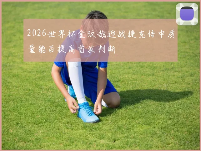 2026世界杯金玟哉迎战捷克传中质量能否提高首发判断