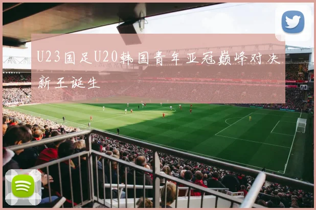 U23国足U20韩国青年亚冠巅峰对决新王诞生