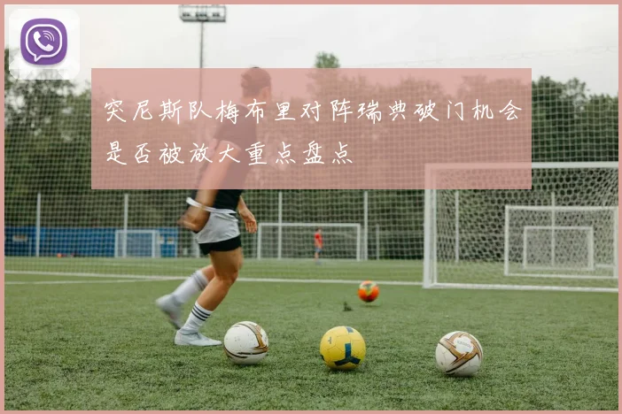 突尼斯队梅布里对阵瑞典破门机会是否被放大重点盘点