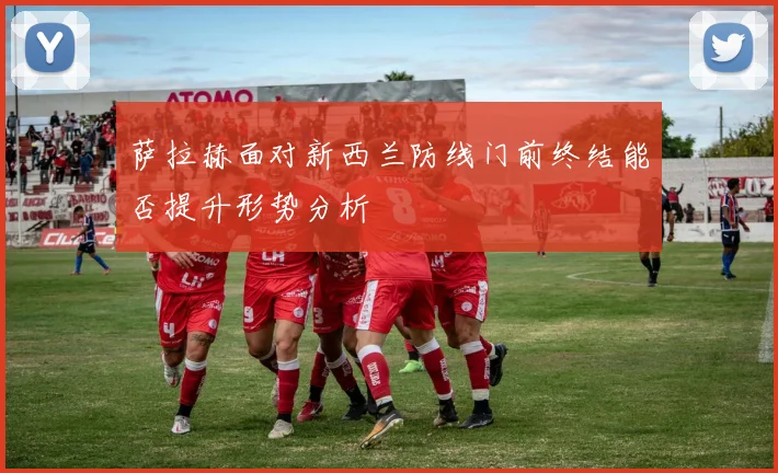 萨拉赫面对新西兰防线门前终结能否提升形势分析