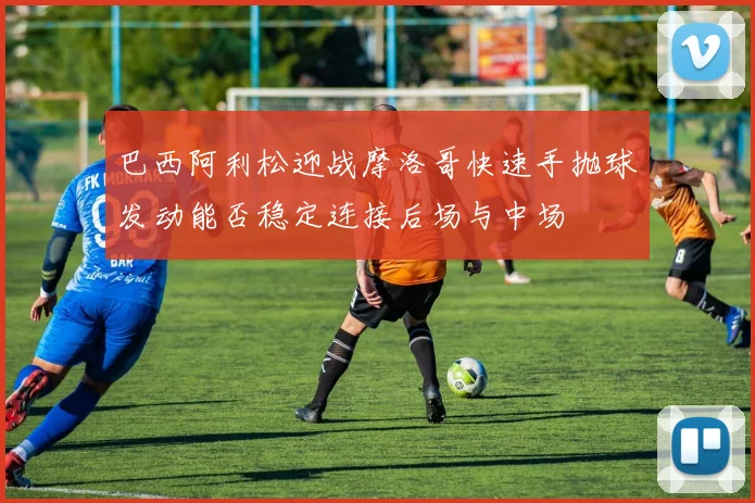 巴西阿利松迎战摩洛哥快速手抛球发动能否稳定连接后场与中场