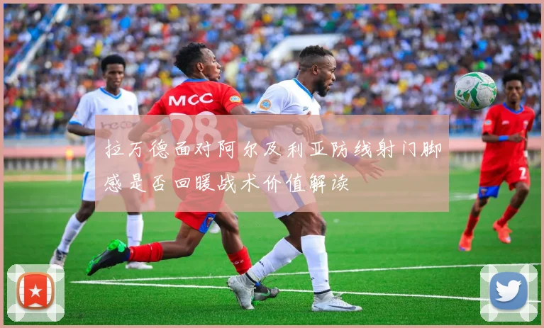 拉万德面对阿尔及利亚防线射门脚感是否回暖战术价值解读