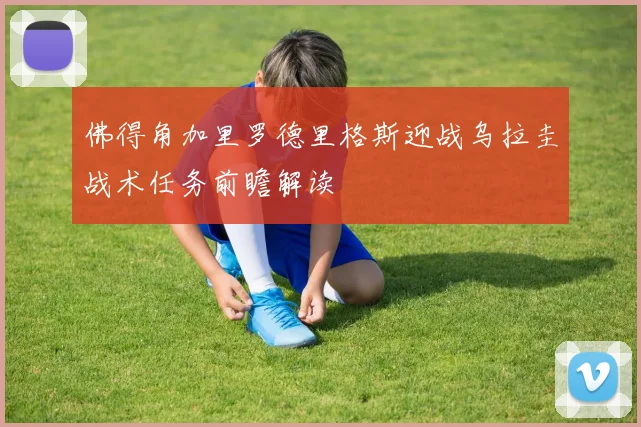佛得角加里罗德里格斯迎战乌拉圭战术任务前瞻解读