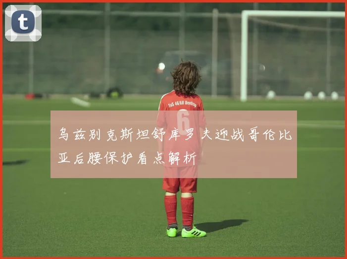 乌兹别克斯坦舒库罗夫迎战哥伦比亚后腰保护看点解析