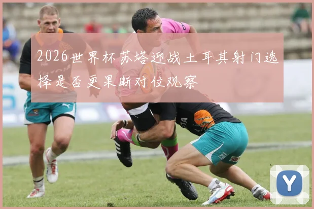2026世界杯苏塔迎战土耳其射门选择是否更果断对位观察
